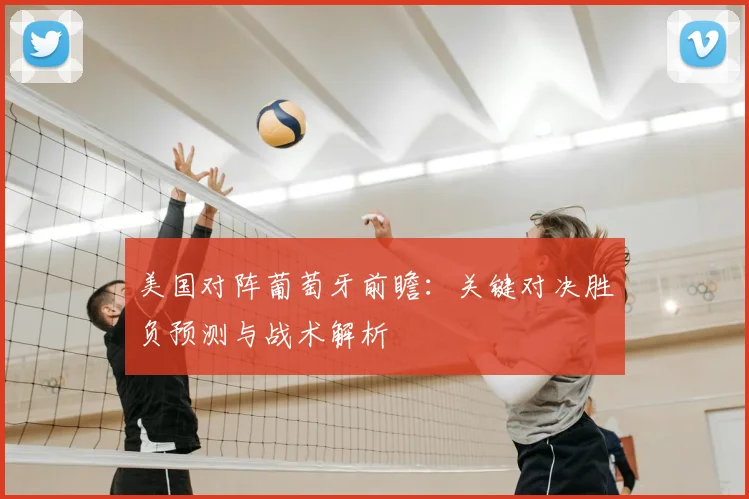 美国对阵葡萄牙前瞻:关键对决胜负预测与战术解析